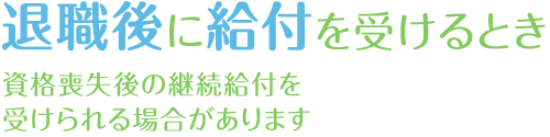 退職後に給付を受けるとき　資格喪失後の継続給付を受けられる場合があります